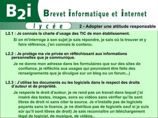 L2.1 : Je connais la charte d’usage des TIC de mon établissement.  Si on m'interroge à son sujet je sais répondre, je sais où la trouver et y faire référence, j’en connais le contenu. L2.2 : Je protège ma vie privée en réfléchissant aux informations personnelles que je communique.  Je ne donne mon adresse dans les formulaires que sur des sites de confiance, je réfléchis aux usages qui pourraient être faits des renseignements que je divulgue sur un blog ou un forum...) ‏ L2.3 : J’utilise les documents ou les logiciels dans le respect des droits d’auteur et de propriété. Je respecte le droit d'auteur, je ne rend pas un travail dans lequel j’ai inséré des textes, images, sons ou vidéos sans vérifier qu’ils sont libres de droit ni sans citer la source. Je n'installe pas de logiciels payants sans la licence, je ne distribue pas de logiciels sauf si je suis sûr qu’il sont libres de droit) Je sais reconnaître un téléchargement légal de logiciel, de musique, de vidéos.. 2 - Adopter une attitude responsable 