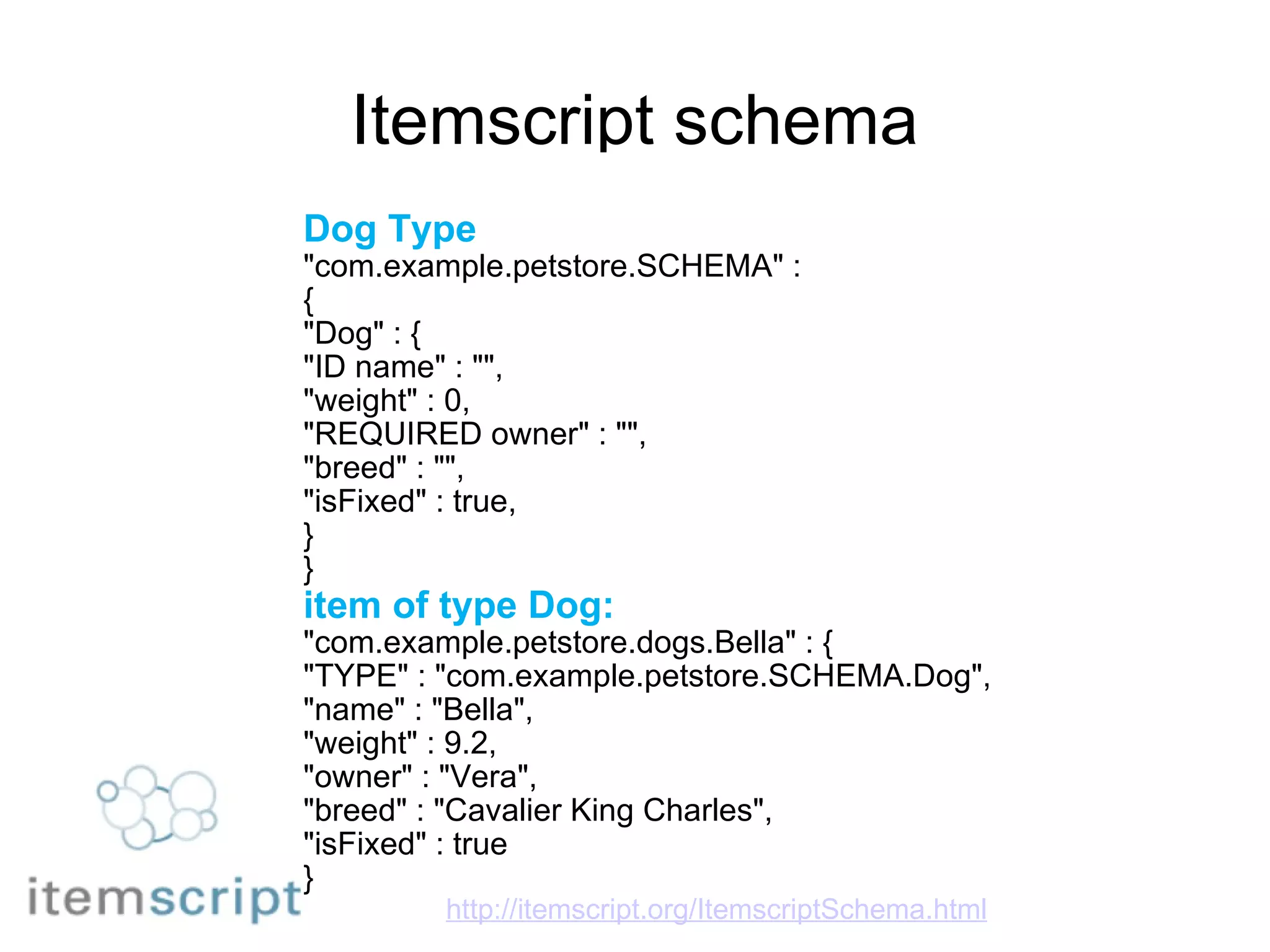 Itemscript schema Dog Type "com.example.petstore.SCHEMA" : { "Dog" : { "ID name" : "", "weight" : 0, "REQUIRED owner" : "", "breed" : "", "isFixed" : true, } } item of type Dog: "com.example.petstore.dogs.Bella" : { "TYPE" : "com.example.petstore.SCHEMA.Dog", "name" : "Bella", "weight" : 9.2, "owner" : "Vera", "breed" : "Cavalier King Charles", "isFixed" : true } http://itemscript.org/ItemscriptSchema.html 