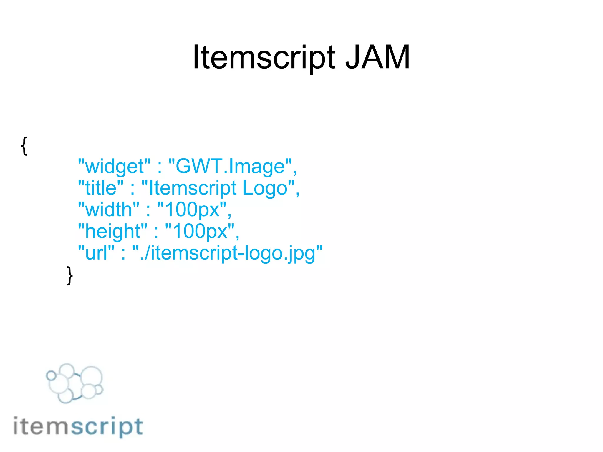 Itemscript JAM {            "widget" : "GWT.Image",            "title" : "Itemscript Logo",            "width" : "100px",            "height" : "100px",            "url" : "./itemscript-logo.jpg"          } 