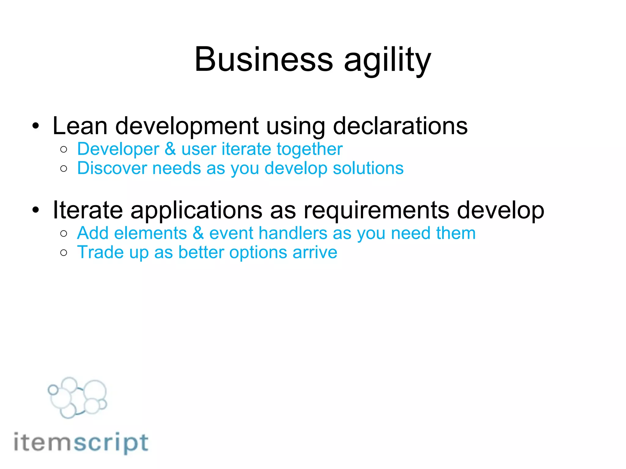 Business agility Lean development using declarations Developer & user iterate together Discover needs as you develop solutions Iterate applications as requirements develop Add elements & event handlers as you need them Trade up as better options arrive 