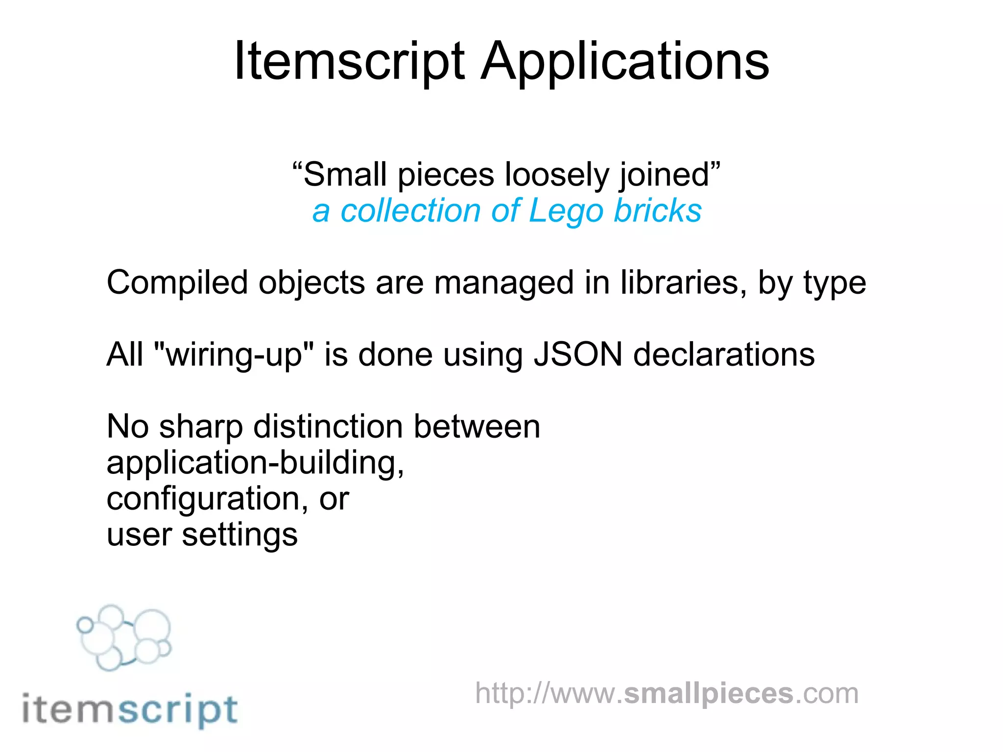 Itemscript Applications “ Small pieces loosely joined” a collection of Lego bricks Compiled objects are managed in libraries, by type All "wiring-up" is done using JSON declarations No sharp distinction between  application-building,  configuration, or  user settings http://www. smallpieces .com   