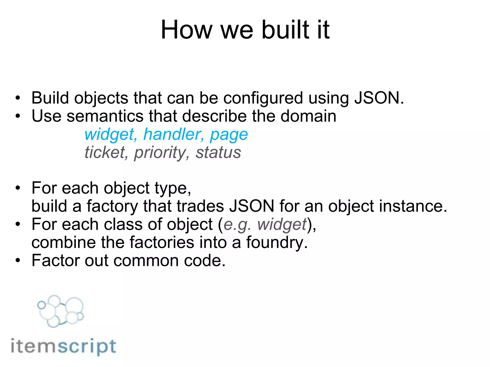 How we built it Build objects that can be configured using JSON. Use semantics that describe the domain              widget, handler, page ticket, priority, status white    For each object type,  build a factory that trades JSON for an object instance. For each class of object ( e.g. widget ), combine the factories into a foundry. Factor out common code. 