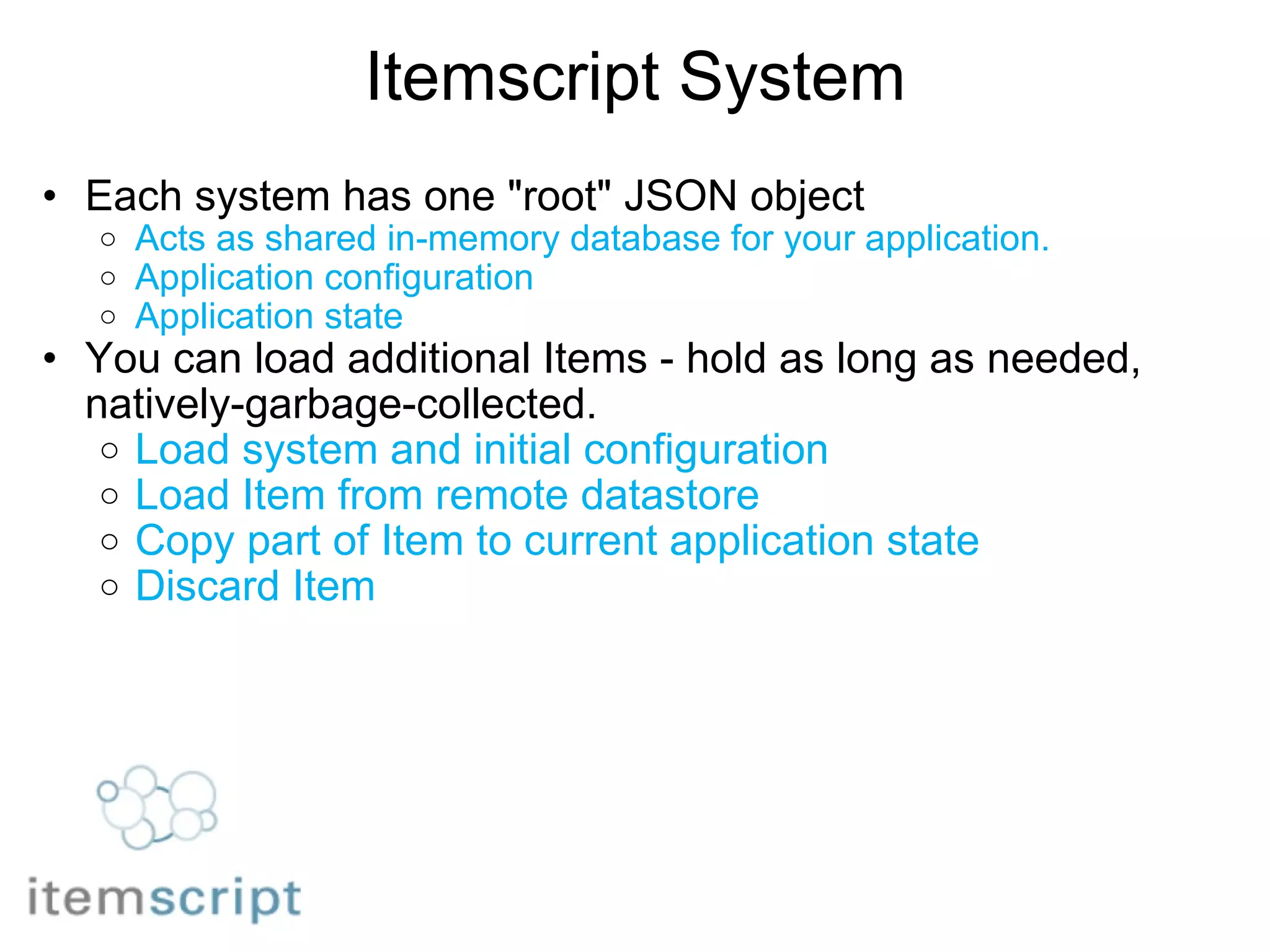 Itemscript System Each system has one "root" JSON object Acts as shared in-memory database for your application. Application configuration Application state You can load additional Items - hold as long as needed, natively-garbage-collected. Load system and initial configuration Load Item from remote datastore Copy part of Item to current application state Discard Item 