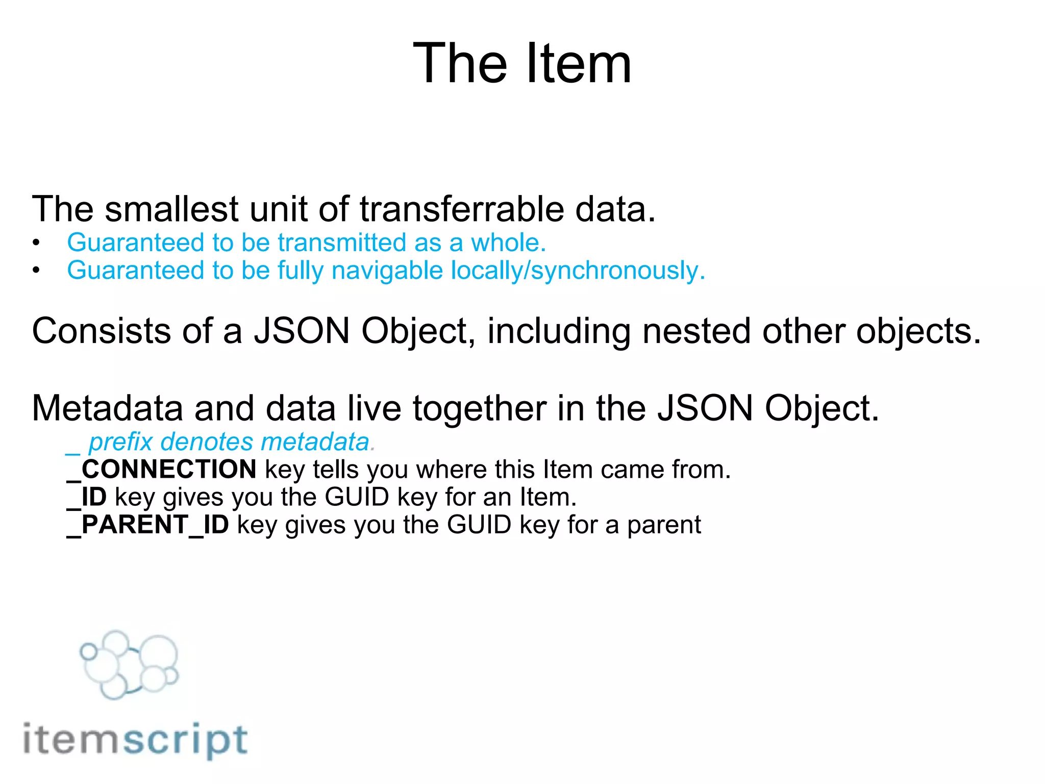 The Item The smallest unit of transferrable data. Guaranteed to be transmitted as a whole. Guaranteed to be fully navigable locally/synchronously.       Consists of a JSON Object, including nested other objects. Metadata and data live together in the JSON Object. _ prefix denotes metadata . _CONNECTION  key tells you where this Item came from. _ID  key gives you the GUID key for an Item. _PARENT_ID  key gives you the GUID key for a parent 