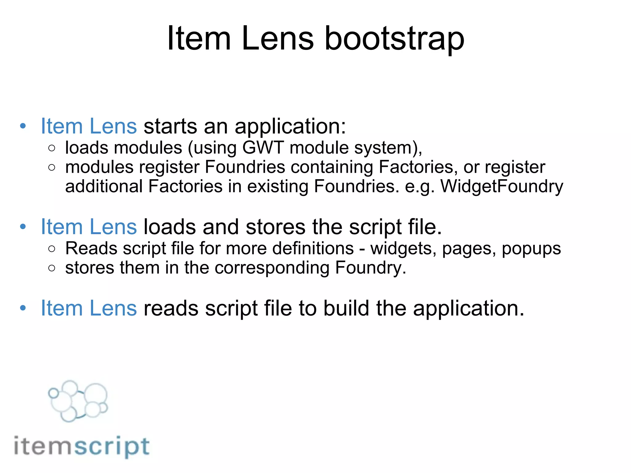 Item Lens bootstrap Item Lens  starts an application:  loads modules (using GWT module system),  modules register Foundries containing Factories, or register additional Factories in existing Foundries. e.g. WidgetFoundry   Item Lens  loads and stores the script file. Reads script file for more definitions - widgets, pages, popups stores them in the corresponding Foundry.   Item Lens  reads script file to build the application.   