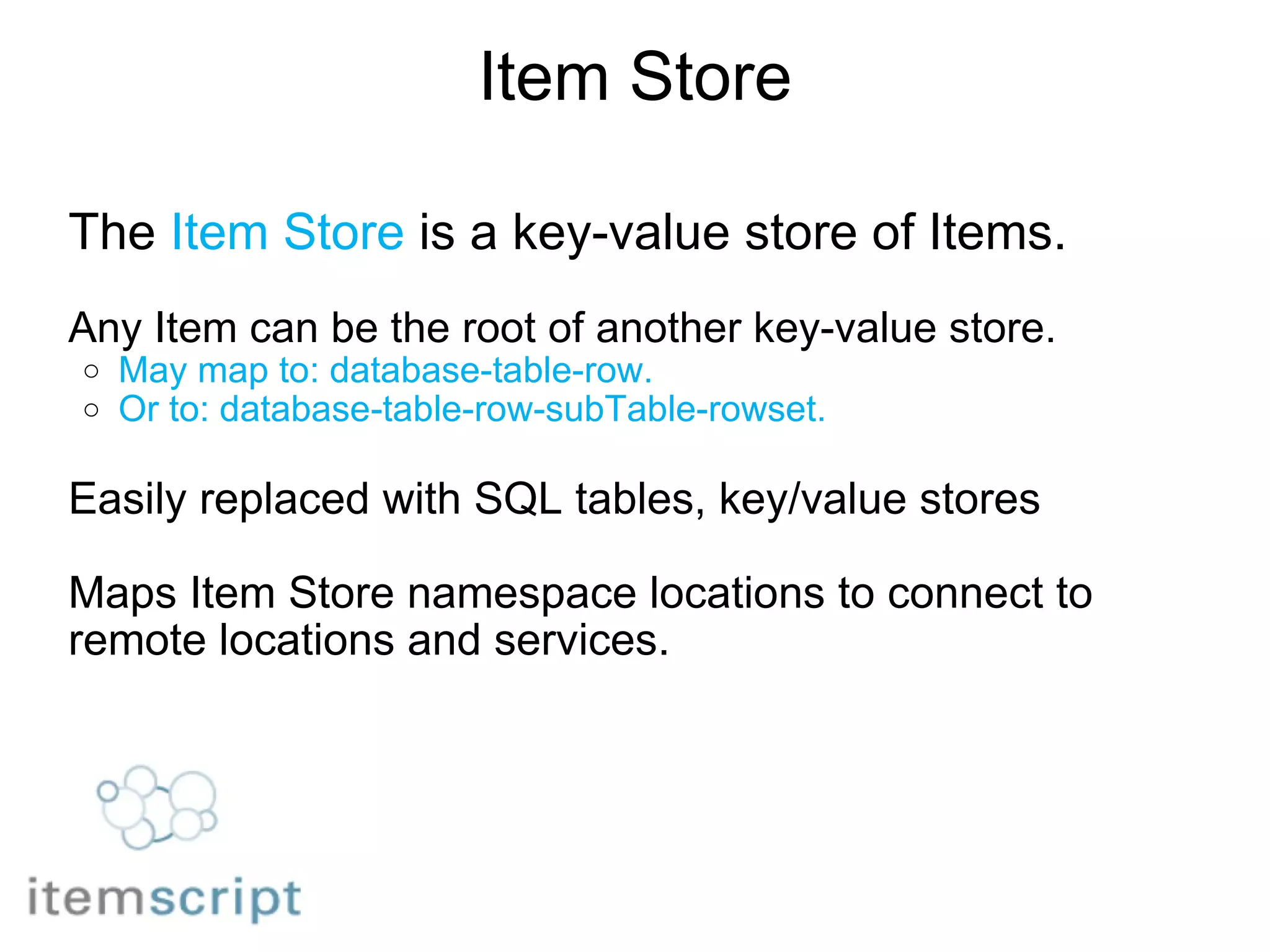 Item Store The  Item Store  is a key-value store of Items.   Any Item can be the root of another key-value store. May map to: database-table-row. Or to: database-table-row-subTable-rowset.   Easily replaced with SQL tables, key/value stores   Maps Item Store namespace locations to connect to remote locations and services. 