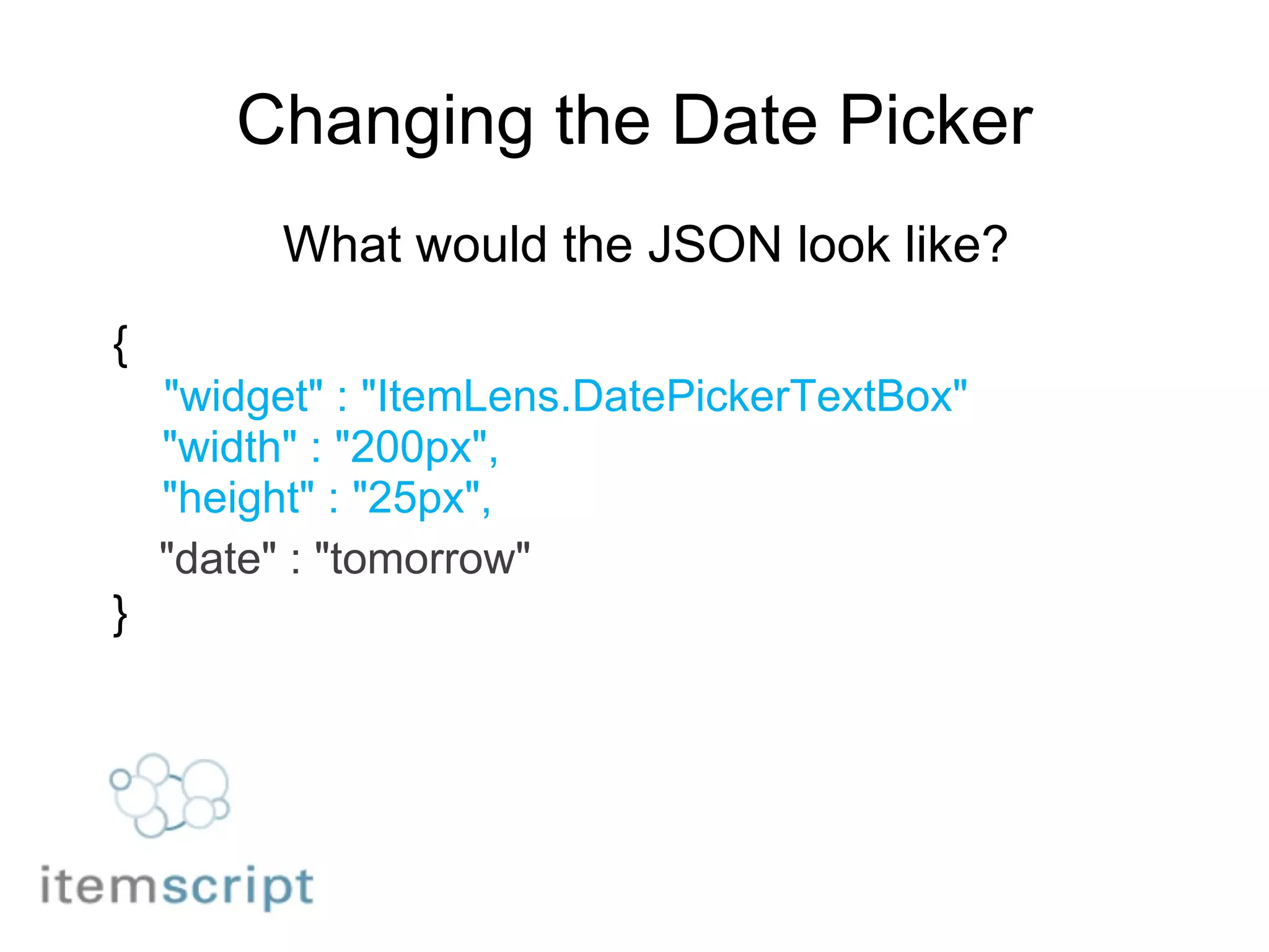 Changing the Date Picker What would the JSON look like? {      "widget" : "ItemLens.DatePickerTextBox"      "width" : "200px",      "height" : "25px",     "date" : "tomorrow" } 