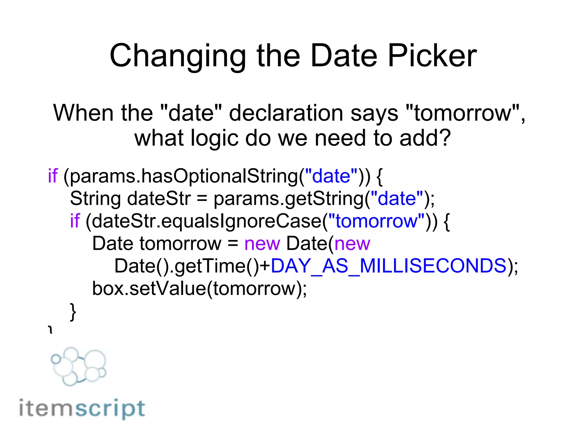 Changing the Date Picker When the "date" declaration says "tomorrow",  what logic do we need to add? if  (params.hasOptionalString( "date" )) {      String dateStr = params.getString( "date" );      if  (dateStr.equalsIgnoreCase( "tomorrow" )) {          Date tomorrow =  new  Date( new              Date().getTime()+ DAY_AS_MILLISECONDS );          box.setValue(tomorrow);      } } 