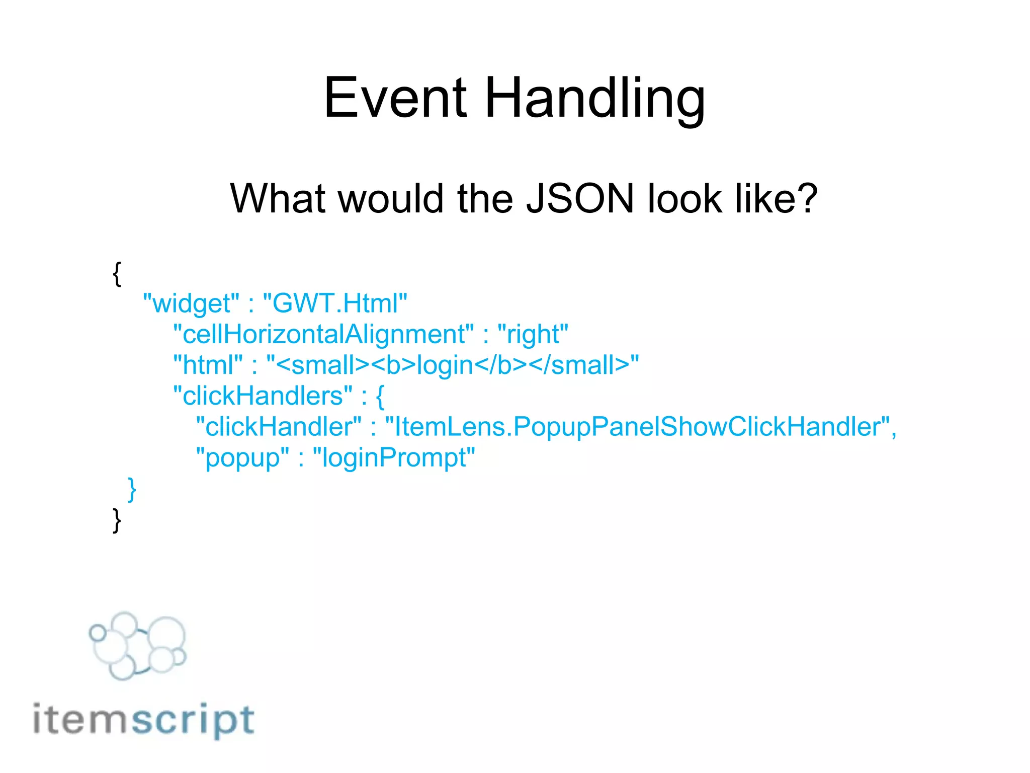 Event Handling What would the JSON look like? {      "widget" : "GWT.Html"         "cellHorizontalAlignment" : "right"         "html" : "<small><b>login</b></small>"         "clickHandlers" : {           "clickHandler" : "ItemLens.PopupPanelShowClickHandler",           "popup" : "loginPrompt"    } } 