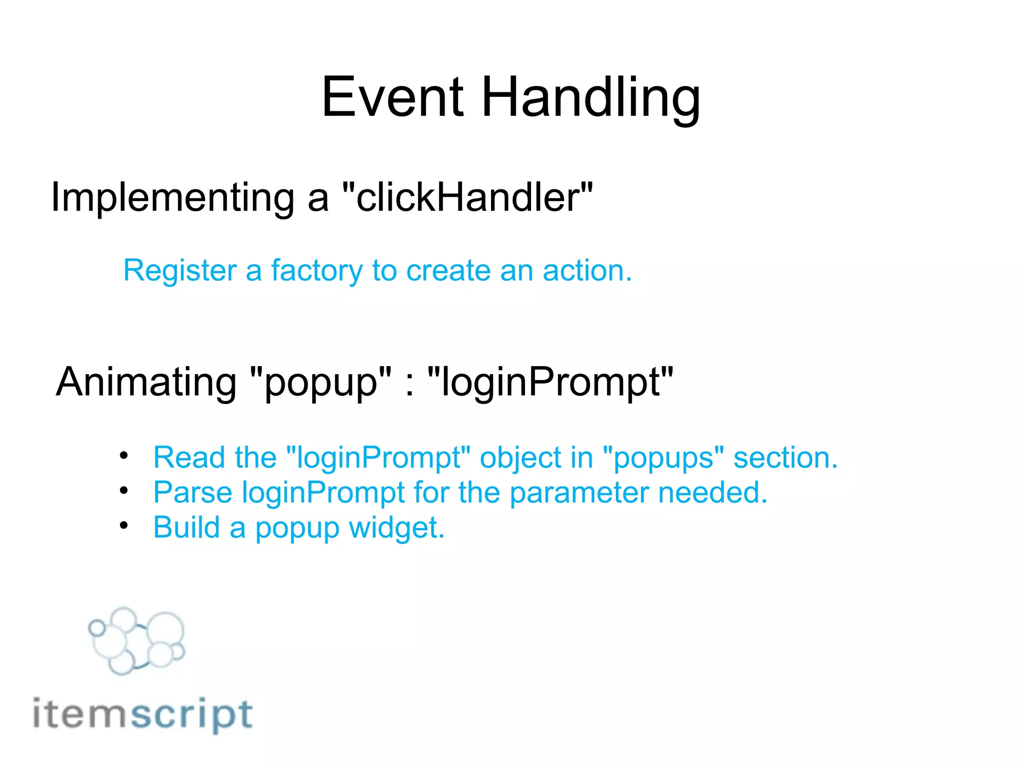 Event Handling Implementing a "clickHandler" Register a factory to create an action. Animating "popup" : "loginPrompt" Read the "loginPrompt" object in "popups" section. Parse loginPrompt for the parameter needed. Build a popup widget. 