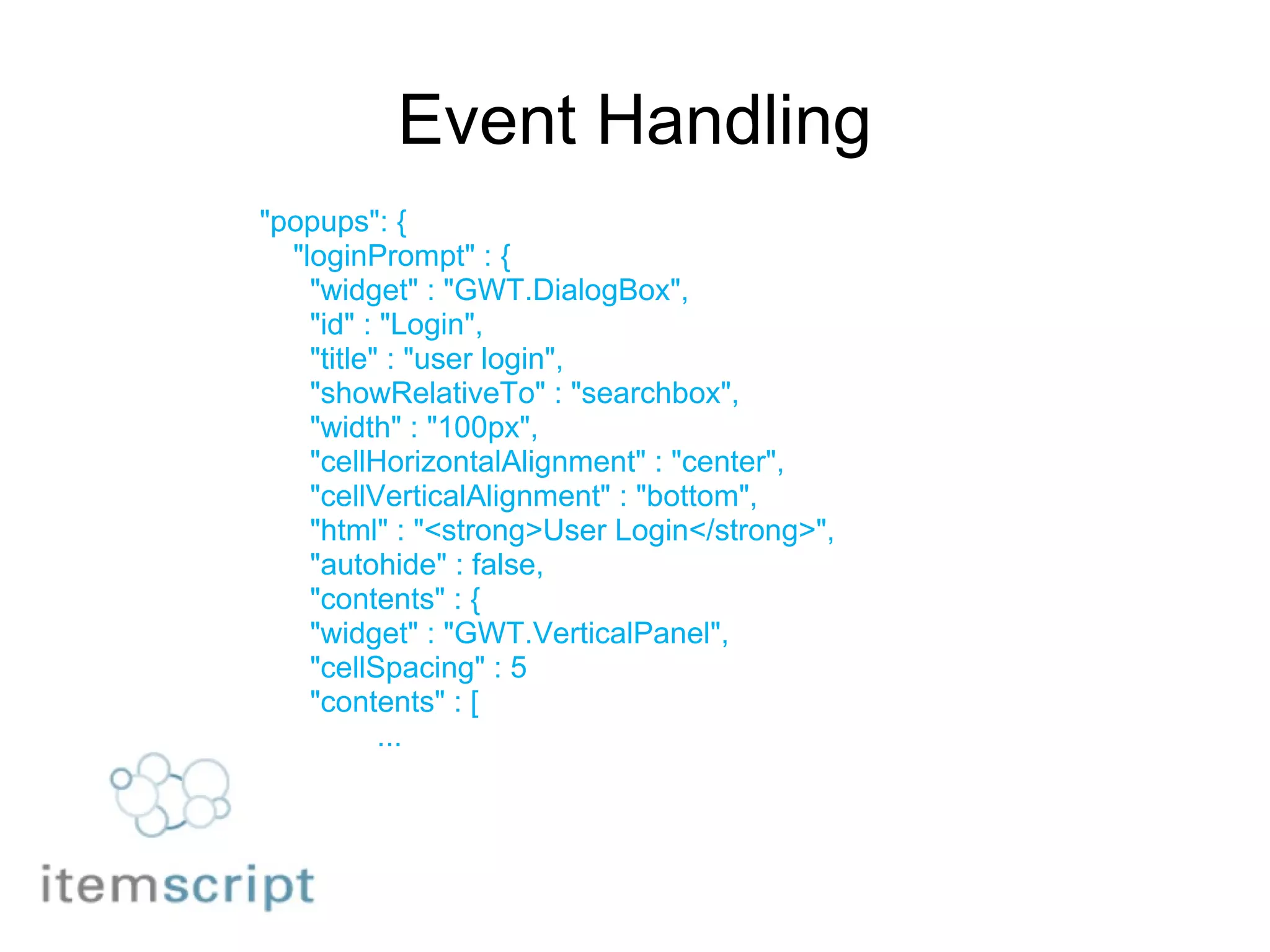 Event Handling "popups": {      "loginPrompt" : {        "widget" : "GWT.DialogBox",        "id" : "Login",        "title" : "user login",        "showRelativeTo" : "searchbox",        "width" : "100px",        "cellHorizontalAlignment" : "center",        "cellVerticalAlignment" : "bottom",        "html" : "<strong>User Login</strong>",        "autohide" : false,        "contents" : {        "widget" : "GWT.VerticalPanel",        "cellSpacing" : 5        "contents" : [                ... 