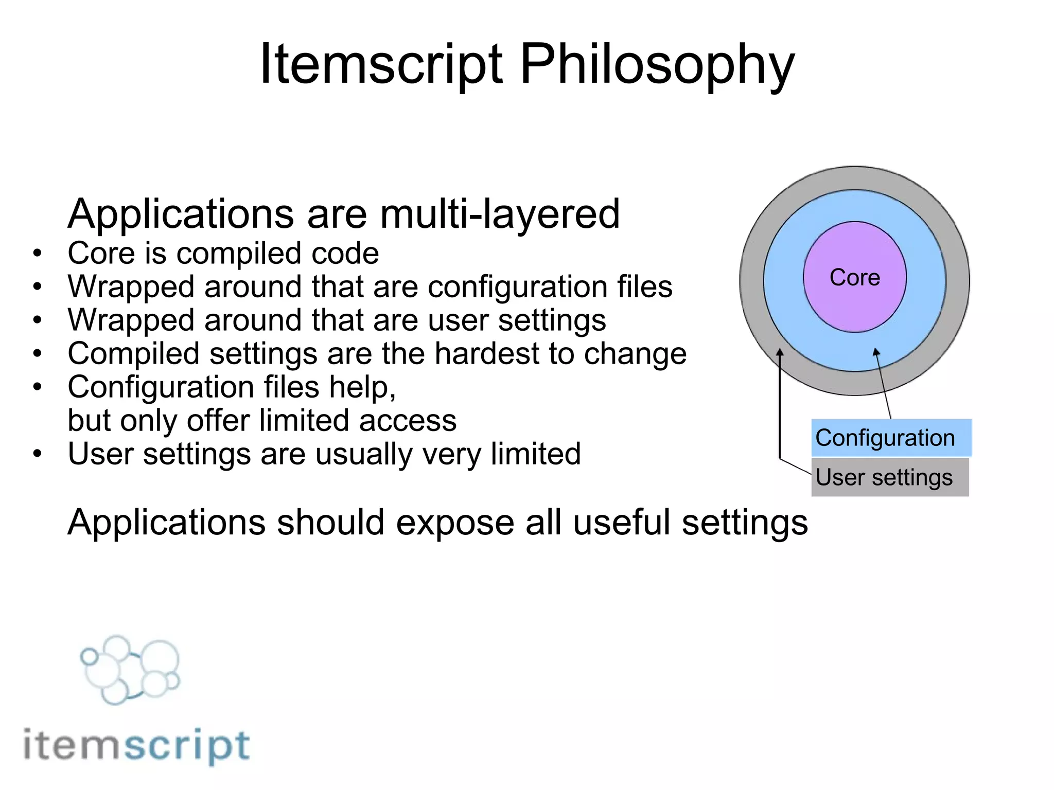 Itemscript Philosophy Applications are multi-layered Core is compiled code Wrapped around that are configuration files Wrapped around that are user settings     Compiled settings are the hardest to change Configuration files help,  but only offer limited access User settings are usually very limited Applications should expose all useful settings Core Configuration User settings 