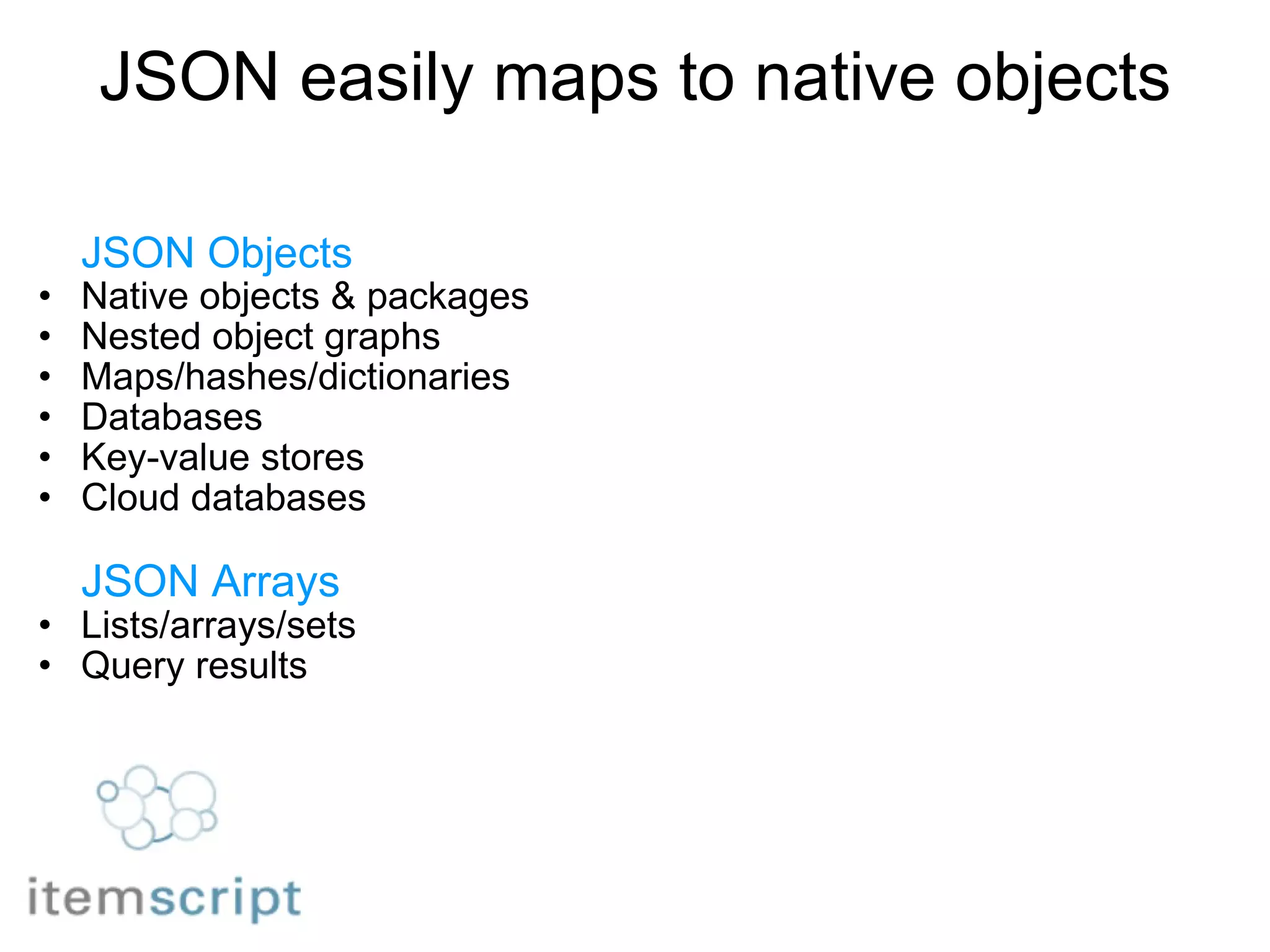 JSON easily maps to native objects JSON Objects Native objects & packages Nested object graphs Maps/hashes/dictionaries Databases Key-value stores Cloud databases        JSON Arrays Lists/arrays/sets Query results 
