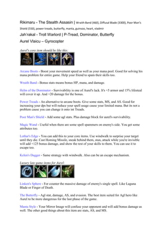 Rikimaru - The Stealth Assasin | Wraith Band (460), Diffusal Blade (3300), Poor Man’s
Shield (550), power treads, butterfly, manta, guinsoo, heart, vladmir

Jah’rakal - Troll Warlord | P-Tread, Dominator, Butterfly
Aurel Vlaicu – Gyrocopter

Aurel's core item should be like this:




Arcane Boots - Boost your movement speed as well as your mana pool. Good for solving his
mana problem for entire game. Help your friend to spam their skills too.

Wraith Band - Bonus stats means bonus HP, mana, and damage.

Helm of the Dominator - Survivability is one of Aurel's lack. It's +5 armor and 15% lifesteal
will cover it up. And +20 damage for the bonus.

Power Treads - An alternative to arcane boots. Give some stats, MS, and AS. Good for
increasing your dps but will reduce your spell usage cause your limited mana. But its not a
problem cause you can change it onto int Treads.

Poor Man's Shield - Add some agl stats. Plus damage block for aurel's survivability.

Magic Wand - Useful when there are some spell spammers on enemy's side. You get some
attributes too.

Lothar's Edge - You can add this to your core items. Use windwalk to surprise your target
until they die. Cast Homing Missile, sneak behind them, stun, attack while you're invisible
will add +125 bonus damage, and show the rest of your skills to them. You can use it to
escape too.

Kelen's Dagger - Same strategy with windwalk. Also can be an escape mechanism.

Luxury late game items for Aurel:




Linken's Sphere - For counter the massive damage of enemy's single spell. Like Laguna
Blade or Finger of Death.

The Butterfly - Agl stat, damage, AS, and evasion. The best item suited for Agl hero like
Aurel to be more dangerous for the last phase of the game.

Manta Style - Your Mirror Image will confuse your opponent and will add bonus damage as
well. The other good things about this item are stats, AS, and MS.
 