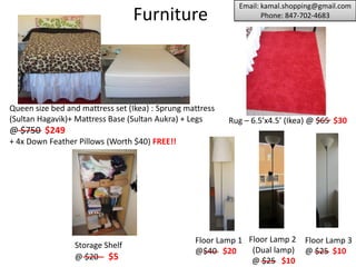 Email: kamal.shopping@gmail.com
                                Furniture                         Phone: 847-702-4683




                                                                Storage Shelf
                                                                @ $20 $5




Queen size bed and mattress set (Ikea) : Sprung mattress
(Sultan Hagavik)+ Mattress Base (Sultan Aukra) + Legs
@ $750 $99
+ 4x Down Feather Pillows (Worth $40) FREE!!

                                                                    Floor Lamp
                                                                    @ $25 $5
 