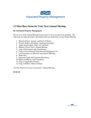 12 Must Have Items for Your Next Annual Meeting
By Associated Property Management

We are now in the Annual Meeting Season and it is never too late to be prepared. The
following are materials and/or information that you should have at any Annual Meeting:

   1. Meeting Notice, Agenda, and Proof of Notice.
   2. Proxies, Ballots, Envelopes, Signature Envelopes.
   3. Alpha Sign-In Sheet, Signs A-L and M-Z.
   4. Minutes of Last Year’s Annual Meeting.
   5. Copy of Documents and Amendments.
   6. Copy of Last Financial Statement and Delinquent List.
   7. Law Procedures on Elections and Annual Meetings.
   8. Ballot Box.
   9. Signature Cards and Corporate Resolution.
   10. Report of Officers and Committees.
   11. Copy of Applicable Statutes.
   12. Copy of Robert’s Rules of Order

Use this check list for your association’s Annual Meeting.

01-01-10
 