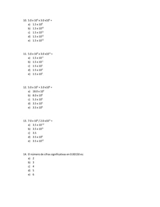 10. 5.0 x 104
x 3.0 x106
=
a) 1.5 x 109
b) 1.5 x 1010
c) 1.5 x 1011
d) 1.5 x 1012
e) 1.5 x 1013
11. 5.0 x 104
x 3.0 x10-6
=
a) 1.5 x 10-3
b) 1.5 x 10-1
c) 1.5 x 101
d) 1.5 x 103
e) 1.5 x 105
12. 5.0 x 105
+ 3.0 x106
=
a) 18.0 x 105
b) 8.0 x 106
c) 5.3 x 105
d) 3.5 x 105
e) 3.5 x 106
13. 7.0 x 106
/ 2.0 x10-6
=
a) 3.5 x 10-12
b) 3.5 x 10-6
c) 3.5
d) 3.5 x 106
e) 3.5 x 1012
14. El número de cifras significativas en 0.00150 es:
a) 2
b) 3
c) 4
d) 5
e) 6
 