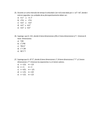 25. Durante un corto intervalo de tiempo la velocidad v (en m/s) está dada por v = at2
+ bt3
, donde t
está en segundos. Las unidades de a y b respectivamente deben ser:
a) m.s2
y m. s4
b) s3
/m y s4
/m
c) m/s2
y m/s3
d) m/s3
y m/s4
e) m/s4
y m/s5
26. Suponga que A = B C, donde A tiene dimensiones L/M y C tiene dimensiones L/ T. Entonces B
tiene dimensiones:
a) T/M
b) L2
/TM
c) TM /L2
d) L2
T /M
e) M/ L2
T
27. Suponga que A = Bn
Cm
, donde A tiene dimensiones L T, B tiene dimensiones L2
T-1
y C tienen
dimensiones L T2
. Entonces los exponentes n y m tienen valores:
a) n = 2/3; m = 1/3
b) n = 2 ; m = 3
c) n = 4/5; m =- 1/5
d) n = 1/5; m = 3/5
e) n = 1/2; m = 1/2
 