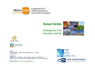 8 décembre 2011
                                     ITEMS International
                                     Smart Grids Consulting




                                                        Smart Grids
                                                        Emergence d’un
                                                        nouveau marché




SIEGE
16, rue Kléber – 92442 Issy-les-Moulineaux – France
www.items.fr
BUREAUX:
PARIS : 70 rue Amelot – 75011 Paris, +33 (0)1 43 38 66 48
MARSEILLE : 146 rue Paradis 13006 Marseille - +33 (0)1 4985 0326

Hervé Rannou - herve.rannou@items.fr
 