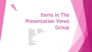 Items In The
Presentation Views
GroupNORMAL ARRANGE ALL
OUTLINE VIEW CASCADE
SLIDE SORTER MOVE SPLIT
NOTES PAGE SWITCH WINDOWS
READING VIEW MACROS
SLIDE MASTER
HANDOUT MASTER
NOTES MASTER
RULER
GRIDLINES
GUIDES
NOTES
ZOOM
FIT TO WINDOW
COLOR
GRAYSCALE
BLACK AND WHITE
NEW WINDOW
 