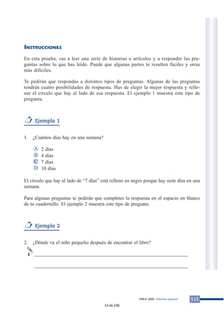 INSTRUCCIONES 
En esta prueba, vas a leer una serie de historias o artículos y a responder las pre-guntas 
sobre lo que has leído. Puede que algunas partes te resulten fáciles y otras 
más difíciles. 
Te pedirán que respondas a distintos tipos de preguntas. Algunas de las preguntas 
tendrán cuatro posibilidades de respuesta. Has de elegir la mejor respuesta y relle-nar 
el círculo que hay al lado de esa respuesta. El ejemplo 1 muestra este tipo de 
pregunta. 
Ejemplo 1 
1. ¿Cuántos días hay en una semana? 
2 días 
4 días 
7 días 
10 días 
A 
B 
C 
El círculo que hay al lado de “7 días” está relleno en negro porque hay siete días en una 
semana. 
Para algunas preguntas te pedirán que completes la respuesta en el espacio en blanco 
de tu cuadernillo. El ejemplo 2 muestra este tipo de pregunta. 
Ejemplo 2 
2. ¿Dónde va el niño pequeño después de encontrar el libro? 
______________________________________________________________ 
______________________________________________________________ 
1 
D 
PIRLS 2006. Informe español 115 
13 de 236 
 
