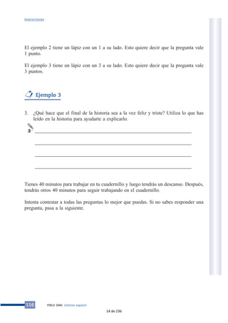 Instrucciones 
El ejemplo 2 tiene un lápiz con un 1 a su lado. Esto quiere decir que la pregunta vale 
1 punto. 
El ejemplo 3 tiene un lápiz con un 3 a su lado. Esto quiere decir que la pregunta vale 
3 puntos. 
Ejemplo 3 
3. ¿Qué hace que el final de la historia sea a la vez feliz y triste? Utiliza lo que has 
leído en la historia para ayudarte a explicarlo. 
______________________________________________________________ 
______________________________________________________________ 
______________________________________________________________ 
______________________________________________________________ 
3 
Tienes 40 minutos para trabajar en tu cuadernillo y luego tendrás un descanso. Después, 
tendrás otros 40 minutos para seguir trabajando en el cuadernillo. 
Intenta contestar a todas las preguntas lo mejor que puedas. Si no sabes responder una 
pregunta, pasa a la siguiente. 
116 PIRLS 2006. Informe español 
14 de 236 
 