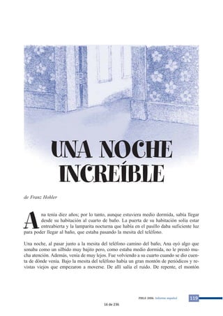 UNA NOCHE 
INCREÍBLE 
de Franz Hohler 
Ana tenía diez años; por lo tanto, aunque estuviera medio dormida, sabía llegar 
desde su habitación al cuarto de baño. La puerta de su habitación solía estar 
entreabierta y la lamparita nocturna que había en el pasillo daba suficiente luz 
para poder llegar al baño, que estaba pasando la mesita del teléfono. 
Una noche, al pasar junto a la mesita del teléfono camino del baño, Ana oyó algo que 
sonaba como un silbido muy bajito pero, como estaba medio dormida, no le prestó mu-cha 
atención. Además, venía de muy lejos. Fue volviendo a su cuarto cuando se dio cuen-ta 
de dónde venía. Bajo la mesita del teléfono había un gran montón de periódicos y re-vistas 
viejos que empezaron a moverse. De allí salía el ruido. De repente, el montón 
PIRLS 2006. Informe español 119 
16 de 236 
 