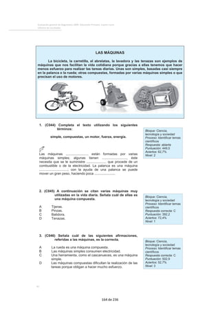 COMPRENSIÓN DE TEXTOS INFORMATIVOS 
El alumnado medio tiene una probabilidad del 96% de buscar correcta-mente 
en un texto la información para situar de las islas Galápagos, del 
59% de distinguir que el tipo de texto que lee contiene unas instrucciones 
y del 31% de buscar información en un texto que le permita saber que la 
isla Isabela es Patrimonio Cultural de la Humanidad. 
Pregunta más fácil 
PORCENTAJE DE RESPUESTA CORRECTA: 93% 
Se presenta una noticia publicada en el periódico sobre 
las consecuencias de un fuego que se originó en las 
islas Galápagos. Después de que el alumno ha leído la 
noticia tiene que responder a la pregunta: 
Según el texto, ¿dónde están las islas Galápagos? 
A 100 Km del Ecuador . . . . . . . . . . . . . . . . . . . . . . . . . . . . . . . . . . . . . . . . . . . . 1 
A unos 100 Km de Ecuador . . . . . . . . . . . . . . . . . . . . . . . . . . . . . . . . . . . . . . . . . 2 
En el Trópico de Capricornio . . . . . . . . . . . . . . . . . . . . . . . . . . . . . . . . . . . . . . . . . 3 
A unos 1000 Km de las costas de Ecuador . . . . . . . . . . . . . . . . . . . . . . . . . . . . . . . . . 4* 
Probabilidad de que un alumno responda correctamente a la pregunta por niveles de dominio 
Pregunta de dificultad intermedia 
PORCENTAJE DE RESPUESTA CORRECTA: 58% 
Se presenta un texto que recoge una serie de instruc-ciones 
que ayudan a respetar el medio ambiente. 
Después de que el alumno ha leído la noticia tiene que 
responder a la pregunta: 
Di qué tipo de texto crees que es el que has leído: 
Unas leyes . . . . . . . . . . . . . . . . . . . . . . . . . . . . . . . . . . . . . . . . . . . . . . . . . . . 1 
Unas órdenes . . . . . . . . . . . . . . . . . . . . . . . . . . . . . . . . . . . . . . . . . . . . . . . . . 2 
Un reglamento . . . . . . . . . . . . . . . . . . . . . . . . . . . . . . . . . . . . . . . . . . . . . . . . . 3 
Unas instrucciones . . . . . . . . . . . . . . . . . . . . . . . . . . . . . . . . . . . . . . . . . . . . . . . 4* 
87 
Resultados en Lengua castellana y literatura 
Probabilidad de que un alumno responda correctamente a la pregunta por niveles de dominio 
Evaluación de la Educación Primaria 2003 
50 
0,18 
100 
0,23 
150 
0,32 
200 
0,44 
250 
0,59 
300 
0,73 
350 
0,84 
400 
0,91 
450 
0,95 
50 
0,19 
100 
0,37 
150 
0,66 
200 
0,87 
250 
0,96 
300 
0,99 
350 
1 
400 
1 
450 
1 
108 de 236 
 