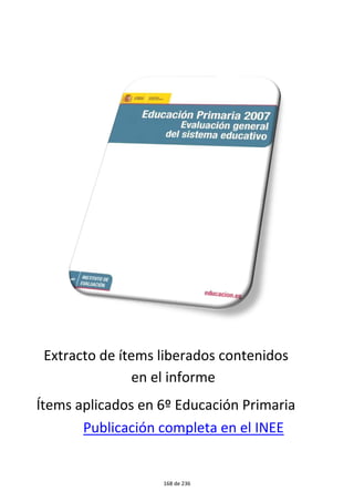 Algunos hábitos alimenticios son beneficiosos para la salud 
Incómodos . . . . . . . . . . . . . . . . . . . . . . . . . . . . . . . . . . . . . . . . . . . . . . . . . . . 1 
Indiferentes . . . . . . . . . . . . . . . . . . . . . . . . . . . . . . . . . . . . . . . . . . . . . . . . . . 2 
Perjudiciales . . . . . . . . . . . . . . . . . . . . . . . . . . . . . . . . . . . . . . . . . . . . . . . . . . 3* 
Tranquilizantes . . . . . . . . . . . . . . . . . . . . . . . . . . . . . . . . . . . . . . . . . . . . . . . . . 4 
Probabilidad de que un alumno responda correctamente a la pregunta por niveles de dominio 
Pregunta más difícil 
PORCENTAJE DE RESPUESTA CORRECTA: 69% 
Rodea con un círculo el número que corresponda con el significado correc-to 
de la palabra tuvo. 
Pieza cilíndrica y hueca . . . . . . . . . . . . . . . . . . . . . . . . . . . . . . . . . . . . . . . . . . . 1 
Tiempo pasado del verbo tener . . . . . . . . . . . . . . . . . . . . . . . . . . . . . . . . . . . . . . . 2* 
Recipiente para contener pastillas . . . . . . . . . . . . . . . . . . . . . . . . . . . . . . . . . . . . . . 3 
Recipiente metálico y hueco que contiene sustancias blandas como pintura, pasta, etc. . . . . . . . . . 4 
Probabilidad de que un alumno responda correctamente a la pregunta por niveles de dominio 
UTILIZACIÓN DE FRASES 
El alumnado medio tiene una probabilidad de algo más del 95% de cono-cer 
la intención del hablante cuando éste emite una frase exclamativa, del 
73% de puntuar bien una frase y del 22% de conocer el significado de fra-ses 
hechas como “llevar la voz cantante”. 
Pregunta más fácil 
PORCENTAJE DE RESPUESTA CORRECTA: 94% 
¿Qué intención emite el que habla en la siguiente frase? 
¡Ana, cuidado con esa ola! 
Destacar la belleza de las olas . . . . . . . . . . . . . . . . . . . . . . . . . . . . . . . . . . . . . . . . 1 
Solamente informar y explicar . . . . . . . . . . . . . . . . . . . . . . . . . . . . . . . . . . . . . . . . 2 
Avisar a la receptora de un peligro . . . . . . . . . . . . . . . . . . . . . . . . . . . . . . . . . . . . . 3* 
Comprobar si la que escucha está atenta . . . . . . . . . . . . . . . . . . . . . . . . . . . . . . . . . . 4 
91 
Resultados en Lengua castellana y literatura 
Evaluación de la Educación Primaria 2003 
50 
0,20 
100 
0,30 
150 
0,45 
200 
0,63 
250 
0,79 
300 
0,89 
350 
0,95 
400 
0,98 
450 
0,99 
50 
0,19 
100 
0,24 
150 
0,35 
200 
0,52 
250 
0,71 
300 
0,85 
350 
0,94 
400 
0,97 
450 
0,99 
112 de 236 
 