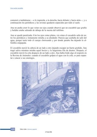 Una noche increíble 
comenzó a tambalearse —a la izquierda, a la derecha, hacia delante y hacia atrás—, y a 
continuación los periódicos y las revistas quedaron esparcidos por todo el suelo. 
Ana no podía creer lo que veían sus ojos cuando observó que un cocodrilo que gruñía 
y bufaba estaba saliendo de debajo de la mesita del teléfono. 
Ana se quedó paralizada. Con los ojos como platos, vio cómo el cocodrilo salía de en-tre 
los periódicos y lentamente miraba a su alrededor. Parecía que acababa de salir del 
agua, porque tenía todo el cuerpo chorreando y por donde pasaba iba dejando la al-fombra 
empapada. 
El cocodrilo movió la cabeza de un lado a otro dejando escapar un fuerte gruñido. Ana 
tragó saliva mientras miraba aquel hocico y la larguísima fila de dientes. Después, el 
cocodrilo movió la cola despacio de un lado a otro. Ana había leído algo al respecto en 
la Revista de Animales: cuando el cocodrilo golpea el agua con la cola, es para espan-tar 
o atacar a sus enemigos. 
120 PIRLS 2006. Informe español 
17 de 236 
 