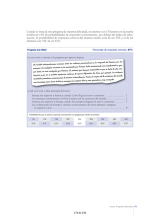 Ejemplos ilustrativos de preguntas de lengua castellana y literatura 
A continuación se presentan tres preguntas por cada uno de los aspectos evaluados 
en el área de lengua castellana y literatura. Cada una de ellas se corresponde con un 
nivel de dificultad: pregunta más fácil, dificultad intermedia y pregunta más difícil. 
En cada pregunta se indica el porcentaje de alumnos que ha contestado correcta-mente 
y la probabilidad de que un alumno la responda correctamente en el caso de 
hallarse en cada uno de los niveles de rendimiento. 
Por ejemplo, un alumno que se encuentre en el nivel 150 tiene una probabilidad del 
21% de responder correctamente a la pregunta más fácil sobre comprensión de textos 
literarios. La probabilidad de respuesta correcta del alumno medio sería de un 86%. 
Los alumnos en el nivel 350 o superiores tienen una probabilidad del cien por cien 
de contestar correctamente a esta pregunta. 
En la pregunta de dificultad media, la probabilidad de respuesta correcta de un alumno 
situado en el nivel 150 en la prueba es de algo menos de uno entre cuatro; el alumno 
medio tiene una probabilidad de un 46% de responder correctamente y, por último, el 
alumno del nivel 350 o superiores tiene, como mínimo, una probabilidad de un 84%. 
La probabilidad que tiene de responder correctamente a la pregunta más difícil un 
alumno del nivel 150 en la prueba es de un 11%; el alumno medio tiene una pro-babilidad 
de algo más de uno entre cinco, y el alumno del nivel 350 o superiores 
tiene, al menos, una probabilidad de un 46%. 
COMPRENSIÓN DE TEXTOS LITERARIOS 
64 
Pregunta más fácil Porcentaje de respuesta correcta: 79% 
Se presenta un fragmento extraído del diario que escribe una abuela en el que habla de las difi-cultades 
de convivencia con su nieto huérfano y de la preocupación de que si le sucediera algo 
a ella, al ser ya mayor, el niño tendría que ir a un orfanato. Después de que el alumno ha leído 
el texto, tiene que responder a la pregunta: 
En opinión de la abuela, ¿qué hubiera sido peor para Karli? 
Que se quedara con ella ............................................................................................................1 
Que se fuera a vivir solo............................................................................................................2 
Que se quedara con unos tíos ...................................................................................................3 
Que se lo llevaran a un orfanato ...............................................................................................4* 
Probabilidad de que un alumno responda correctamente a la pregunta por niveles de dominio 
50 100 150 200 250 300 350 400 450 
0,08 0,10 0,21 0,53 0,86 0,97 1 1 1 
117 de 236 
 