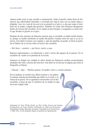 Una noche increíble 
Apenas podía creer lo que sucedió a continuación. Todo el pasillo estaba lleno de fla-mencos 
que alborotaban aleteando y corriendo por toda la casa con sus patas largas y 
delgadas. Ana vio a una de las aves con un girasol en el pico y a otra que cogía el som-brero 
de su madre, colgado del perchero. También vio cómo otro flamenco desaparecía 
dentro de la boca del cocodrilo. Se lo zampó en dos bocados y enseguida se comió otro, 
el que llevaba el girasol en el pico. 
Después de dos raciones de flamenco parecía que el cocodrilo ya había tenido bastan-te, 
porque se tumbó satisfecho en medio del pasillo. Cuando cerró los ojos y ya no se 
movía, Ana abrió la puerta con cuidado y salió de puntillas al pasillo. Colocó la porta-da 
en blanco de la revista sobre el hocico del cocodrilo. 
—Por favor —susurró—; por favor, vuelve a casa. 
Regresó sigilosamente a su habitación y miró a través del agujero de la puerta. Vio al 
cocodrilo de vuelta en la portada de la revista. 
Entonces se dirigió con cuidado al salón, donde los flamencos estaban arremolinados 
alrededor del sofá y encima del televisor. Ana abrió la revista por la página que tenía la 
fotografía en blanco. 
—Gracias —dijo—. Muchas gracias. Ya podéis volver a vuestro pantano. 
Por la mañana, le resultó muy difícil explicar a sus padres 
la enorme mancha de humedad que había en el suelo y la 
rotura de la puerta. No se quedaron convencidos con lo del 
cocodrilo, a pesar de que el sombrero de su madre no apa-recía 
por ningún lado. 
Adaptado de Eine Wilde Nacht, en Der Große Zwerg und Andere 
Geschichten, de Franz Hohler. Publicado en 2003 por Deutscher 
Taschenbuch Verlag, Munchen, Germany. Copyright de las ilustraciones 
© 2003, IEA. Se ha intentado obtener el permiso de reproducción. 
122 PIRLS 2006. Informe español 
19 de 236 
 