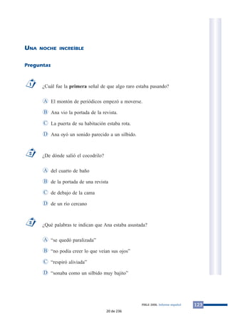 UNA NOCHE INCREÍBLE 
Preguntas 
¿Cuál fue la primera señal de que algo raro estaba pasando? 
El montón de periódicos empezó a moverse. 
Ana vio la portada de la revista. 
La puerta de su habitación estaba rota. 
Ana oyó un sonido parecido a un silbido. 
A 
B 
C 
¿De dónde salió el cocodrilo? 
del cuarto de baño 
de la portada de una revista 
de debajo de la cama 
de un río cercano 
A 
B 
C 
¿Qué palabras te indican que Ana estaba asustada? 
“se quedó paralizada” 
“no podía creer lo que veían sus ojos” 
“respiró aliviada” 
A 
B 
C 
D “sonaba como un silbido muy bajito” 
3 
D 
2 
D 
1 
PIRLS 2006. Informe español 123 
20 de 236 
 