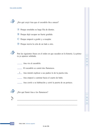 Una noche increíble 
¿Por qué creyó Ana que el cocodrilo iba a atacar? 
Porque enseñaba su larga fila de dientes. 
Porque dejó escapar un fuerte gruñido. 
Porque empezó a gruñir y a resoplar. 
Porque movía la cola de un lado a otro. 
A 
B 
C 
Pon las siguientes frases en el orden en que suceden en la historia. La prime-ra 
ya aparece señalada. 
Ana vio al cocodrilo. 
El cocodrilo se comió dos flamencos. 
Ana intentó explicar a sus padres lo de la puerta rota. 
Ana empezó a caminar hacia el cuarto de baño. 
Ana corrió a su habitación y cerró la puerta de un portazo. 
1 
¿Por qué llamó Ana a los flamencos? 
___________________________________________________________ 
___________________________________________________________ 
5 
6 
1 
D 
4 
124 PIRLS 2006. Informe español 
1 
0 
8 
9 
1 
0 
8 
9 
21 de 236 
 