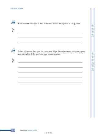 Una noche increíble 
Escribe una cosa que a Ana le resultó difícil de explicar a sus padres. 
___________________________________________________________ 
___________________________________________________________ 
___________________________________________________________ 
Sabes cómo era Ana por las cosas que hizo. Describe cómo era Ana y pon 
dos ejemplos de lo que hizo que lo demuestren. 
___________________________________________________________ 
___________________________________________________________ 
___________________________________________________________ 
___________________________________________________________ 
___________________________________________________________ 
10 
1 
11 
3 
126 PIRLS 2006. Informe español 
1 
0 
8 
9 
3 
2 
1 
0 
8 
9 
23 de 236 
 