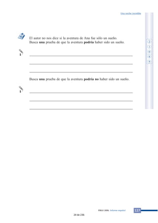 Una noche increíble 
El autor no nos dice si la aventura de Ana fue sólo un sueño. 
Busca una prueba de que la aventura podría haber sido un sueño. 
___________________________________________________________ 
___________________________________________________________ 
___________________________________________________________ 
Busca una prueba de que la aventura podría no haber sido un sueño. 
___________________________________________________________ 
___________________________________________________________ 
___________________________________________________________ 
12 
1 
1 
PIRLS 2006. Informe español 127 
2 
1 
0 
8 
9 
24 de 236 
 