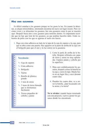 Buscando comida 
HAZ UNA GUSANERA 
Es difícil estudiar a los gusanos porque no les gusta la luz. En cuanto la detec-tan, 
se alejan retorciéndose, intentando encontrar de nuevo un lugar oscuro. Para ver 
cómo viven y se alimentan los gusanos, haz una gusanera como la que se muestra 
aquí. Después busca dos o tres gusanos para meterlos dentro. Es importante recor-dar 
que no hay que tirar de los gusanos, ya que podrías hacerles daño. Están cu-biertos 
de pelos con los que se agarran al suelo con fuerza. 
1. Pega con cinta adhesiva un lado de la tapa de la caja de zapatos a la caja, para 
que se abra como una puerta. Haz agujeros en la parte de arriba de la caja con 
el bolígrafo para que el aire y la luz entren en la gusanera. 
2. Corta la parte de arriba de la bo-tella. 
Después rellénala con capas 
de tierra y arena no muy aplasta-das. 
Esparce patata y cebolla por 
la superficie. 
3. Deja caer cuidadosamente los gu-sanos, 
después coloca la botella en 
la caja y cierra la tapa. Déjala fue-ra 
en un lugar frío y seco durante 
cuatro días. 
4. Pasados los cuatro días, ve a mi-rar 
la botella. ¿Qué ha pasado con 
la arena y la tierra? 
No te olvides: cuando hayas terminado 
con este proyecto, vuelve a poner los gu-sanos 
donde los encontraste. 
Necesitarás: 
✎ Caja de zapatos 
✎ Cinta adhesiva 
✎ Bolígrafo 
✎ Tijeras 
✎ Botella de plástico 
grande 
✎ 1 taza de arena 
✎ 3 tazas de tierra húmeda 
que se desmenuce 
fácilmente 
✎ Trozos pequeños de 
cebolla y patata 
134 PIRLS 2006. Informe español 
29 de 236 
 