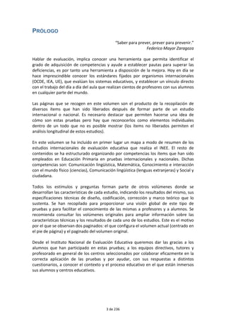 PRÓLOGO 
“Saber para prever, prever para prevenir.” 
Federico Mayor Zaragoza 
Hablar de evaluación, implica conocer una herramienta que permita identificar el 
grado de adquisición de competencias y ayude a establecer pautas para superar las 
deficiencias, es por tanto una herramienta a disposición de la mejora. Hoy en día se 
hace imprescindible conocer los estándares fijados por organismos internacionales 
(OCDE, IEA, UE), que evalúan los sistemas educativos, y establecer un vínculo directo 
con el trabajo del día a día del aula que realizan cientos de profesores con sus alumnos 
en cualquier parte del mundo. 
Las páginas que se recogen en este volumen son el producto de la recopilación de 
diversos ítems que han sido liberados después de formar parte de un estudio 
internacional o nacional. Es necesario destacar que permiten hacerse una idea de 
cómo son estas pruebas pero hay que reconocerlos como elementos individuales 
dentro de un todo que no es posible mostrar (los ítems no liberados permiten el 
análisis longitudinal de estos estudios). 
En este volumen se ha incluido en primer lugar un mapa a modo de resumen de los 
estudios internacionales de evaluación educativa que realiza el INEE. El resto de 
contenidos se ha estructurado organizando por competencias los ítems que han sido 
empleados en Educación Primaria en pruebas internacionales y nacionales. Dichas 
competencias son: Comunicación lingüística, Matemática, Conocimiento e interacción 
con el mundo físico (ciencias), Comunicación lingüística (lenguas extranjeras) y Social y 
ciudadana. 
Todos los estímulos y preguntas forman parte de otros volúmenes donde se 
desarrollan las características de cada estudio, indicando los resultados del mismo, sus 
especificaciones técnicas de diseño, codificación, corrección y marco teórico que lo 
sustenta. Se han recopilado para proporcionar una visión global de este tipo de 
pruebas y para facilitar el conocimiento de las mismas a profesores y a alumnos. Se 
recomienda consultar los volúmenes originales para ampliar información sobre las 
características técnicas y los resultados de cada uno de los estudios. Este es el motivo 
por el que se observan dos paginados: el que configura el volumen actual (centrado en 
el pie de página) y el paginado del volumen original. 
Desde el Instituto Nacional de Evaluación Educativa queremos dar las gracias a los 
alumnos que han participado en estas pruebas; a los equipos directivos, tutores y 
profesorado en general de los centros seleccionados por colaborar eficazmente en la 
correcta aplicación de las pruebas y por ayudar, con sus respuestas a distintos 
cuestionarios, a conocer el contexto y el proceso educativo en el que están inmersos 
sus alumnos y centros educativos. 
3 de 236 
 