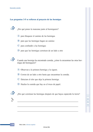 Buscando comida 
Las preguntas 3-5 se refieren al proyecto de las hormigas 
¿Por qué pones la manzana junto al hormiguero? 
para bloquear el camino de las hormigas 
para que las hormigas hagan un camino 
para confundir a las hormigas 
para que las hormigas correteen de un lado a otro 
A 
B 
C 
Cuando una hormiga ha encontrado comida, ¿cómo la encuentran las otras hor-migas 
del hormiguero? 
Observan a la primera hormiga y la siguen. 
Corren de un lado a otro hasta que encuentran la comida. 
Detectan el olor que deja la primera hormiga. 
Huelen la comida que hay en el trozo de papel. 
A 
B 
C 
¿Por qué corretean las hormigas después de que hayas esparcido la tierra? 
___________________________________________________________ 
___________________________________________________________ 
___________________________________________________________ 
5 
1 
D 
4 
D 
3 
138 PIRLS 2006. Informe español 
1 
0 
8 
9 
32 de 236 
 