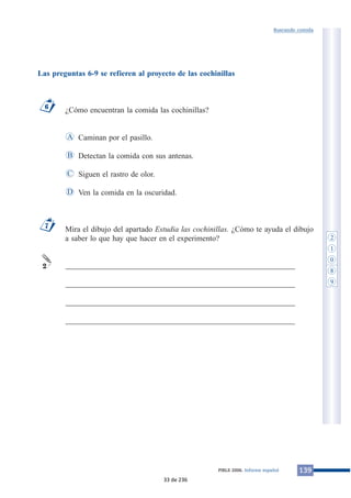Las preguntas 6-9 se refieren al proyecto de las cochinillas 
¿Cómo encuentran la comida las cochinillas? 
Caminan por el pasillo. 
Detectan la comida con sus antenas. 
Siguen el rastro de olor. 
Ven la comida en la oscuridad. 
A 
B 
C 
Buscando comida 
Mira el dibujo del apartado Estudia las cochinillas. ¿Cómo te ayuda el dibujo 
a saber lo que hay que hacer en el experimento? 
___________________________________________________________ 
___________________________________________________________ 
___________________________________________________________ 
___________________________________________________________ 
7 
2 
D 
6 
PIRLS 2006. Informe español 139 
2 
1 
0 
8 
9 
33 de 236 
 