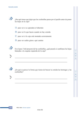 Buscando comida 
¿Por qué tienes que dejar que las cochinillas pasen por el pasillo antes de poner 
las hojas en la caja? 
para ver si se aprenden el laberinto 
para ver lo que hacen cuando no hay comida 
para ver si la caja está montada correctamente 
para ver cuáles giran a qué camino 
A 
B 
C 
En el paso 3 del proyecto de las cochinillas, ¿qué pasaría si cambiaras las hojas 
húmedas a la esquina izquierda de la caja? 
___________________________________________________________ 
___________________________________________________________ 
¿En qué se parece la forma que tienen de buscar la comida las hormigas y las 
cochinillas? 
___________________________________________________________ 
___________________________________________________________ 
9 
1 
10 
1 
D 
8 
140 PIRLS 2006. Informe español 
1 
0 
8 
9 
1 
0 
8 
9 
34 de 236 
 