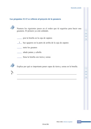 Las preguntas 11-13 se refieren al proyecto de la gusanera 
Buscando comida 
Numera los siguientes pasos en el orden que tú seguirías para hacer una 
gusanera. El primero ya está señalado. 
pon la botella en la caja de zapatos 
haz agujeros en la parte de arriba de la caja de zapatos 
mete los gusanos 
añade patata y cebolla 
llena la botella con tierra y arena 
Explica por qué es importante poner capas de tierra y arena en la botella. 
___________________________________________________________ 
___________________________________________________________ 
11 
12 
1 
PIRLS 2006. Informe español 141 
1 
1 
0 
8 
9 
1 
0 
8 
9 
35 de 236 
 