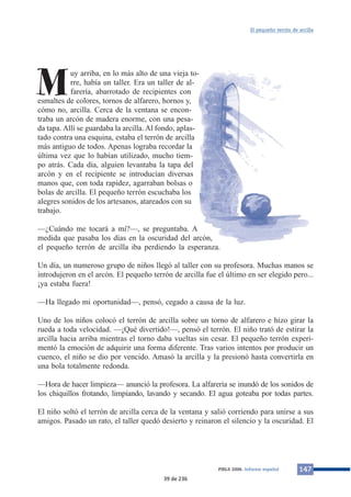 Muy arriba, en lo más alto de una vieja to-rre, 
había un taller. Era un taller de al-farería, 
abarrotado de recipientes con 
esmaltes de colores, tornos de alfarero, hornos y, 
cómo no, arcilla. Cerca de la ventana se encon-traba 
un arcón de madera enorme, con una pesa-da 
tapa. Allí se guardaba la arcilla. Al fondo, aplas-tado 
contra una esquina, estaba el terrón de arcilla 
más antiguo de todos. Apenas lograba recordar la 
última vez que lo habían utilizado, mucho tiem-po 
atrás. Cada día, alguien levantaba la tapa del 
arcón y en el recipiente se introducían diversas 
manos que, con toda rapidez, agarraban bolsas o 
bolas de arcilla. El pequeño terrón escuchaba los 
alegres sonidos de los artesanos, atareados con su 
trabajo. 
—¿Cuándo me tocará a mí?—, se preguntaba. A 
medida que pasaba los días en la oscuridad del arcón, 
el pequeño terrón de arcilla iba perdiendo la esperanza. 
El pequeño terrón de arcilla 
Un día, un numeroso grupo de niños llegó al taller con su profesora. Muchas manos se 
introdujeron en el arcón. El pequeño terrón de arcilla fue el último en ser elegido pero... 
¡ya estaba fuera! 
—Ha llegado mi oportunidad—, pensó, cegado a causa de la luz. 
Uno de los niños colocó el terrón de arcilla sobre un torno de alfarero e hizo girar la 
rueda a toda velocidad. —¡Qué divertido!—, pensó el terrón. El niño trató de estirar la 
arcilla hacia arriba mientras el torno daba vueltas sin cesar. El pequeño terrón experi-mentó 
la emoción de adquirir una forma diferente. Tras varios intentos por producir un 
cuenco, el niño se dio por vencido. Amasó la arcilla y la presionó hasta convertirla en 
una bola totalmente redonda. 
—Hora de hacer limpieza— anunció la profesora. La alfarería se inundó de los sonidos de 
los chiquillos frotando, limpiando, lavando y secando. El agua goteaba por todas partes. 
El niño soltó el terrón de arcilla cerca de la ventana y salió corriendo para unirse a sus 
amigos. Pasado un rato, el taller quedó desierto y reinaron el silencio y la oscuridad. El 
PIRLS 2006. Informe español 147 
39 de 236 
 