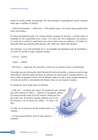 El pequeño terrón de arcilla 
terrón de arcilla estaba aterrorizado. No sólo añoraba la humedad del arcón; también 
sabía que se hallaba en peligro. 
—Todo ha terminado—, reflexionó. —Me quedaré aquí y me secaré hasta quedar duro 
como una piedra.— 
El terrón permanecía junto a la ventana abierta, incapaz de moverse, y notaba cómo la 
humedad se iba evaporando poco a poco. Los rayos del sol le golpearon con fuerza y 
el viento de la noche le azotó hasta que estuvo duro como un pedrusco. Se había en-durecido 
tanto que apenas podía pensar; sólo sabía que estaba desesperado. 
Sin embargo, en lo más profundo de su ser quedaba una diminuta gota de humedad, y 
el terrón de arcilla se negó a dejarla escapar. 
—Lluvia—, pensó. 
—Agua—, suspiró. 
—Por favor—, logró por fin transmitir a través de su materia reseca y desalentada. 
Una nube que por allí pasaba sintió lástima del terrón de arcilla, y entonces ocurrió algo 
maravilloso. Enormes gotas de lluvia se colaron con fuerza por la ventana abierta y ca-yeron 
sobre el pequeño terrón. Llovió durante toda la noche y para cuando amaneció, 
el terrón de arcilla se encontraba tan blando como en sus mejores tiempos. 
El sonido de voces llegó hasta la alfarería. 
—¡Oh, no! —exclamó una mujer. Se trataba de una artesana 
que solía utilizar el taller—. Alguien se ha dejado abierta 
la ventana durante todo el fin de semana. Habrá que lim-piar 
todo esto. Si quieres, puedes trabajar con la arci-lla 
mientras voy en busca de toallas —le dijo a su 
hija. 
La niña vio el terrón de arcilla situado junto a la 
ventana. 
—Es una pieza perfecta, justo lo que necesito — 
comentó. 
148 PIRLS 2006. Informe español 
40 de 236 
 
