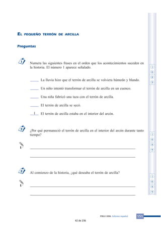 EL PEQUEÑO TERRÓN DE ARCILLA 
Preguntas 
Numera las siguientes frases en el orden que los acontecimientos suceden en 
la historia. El número 1 aparece señalado. 
La lluvia hizo que el terrón de arcilla se volviera húmedo y blando. 
Un niño intentó transformar el terrón de arcilla en un cuenco. 
Una niña fabricó una taza con el terrón de arcilla. 
El terrón de arcilla se secó. 
El terrón de arcilla estaba en el interior del arcón. 
¿Por qué permaneció el terrón de arcilla en el interior del arcón durante tanto 
tiempo? 
___________________________________________________________ 
___________________________________________________________ 
Al comienzo de la historia, ¿qué deseaba el terrón de arcilla? 
___________________________________________________________ 
___________________________________________________________ 
1 
2 
1 
3 
1 
PIRLS 2006. Informe español 151 
1 
1 
0 
8 
9 
1 
0 
8 
9 
1 
0 
8 
9 
42 de 236 
 