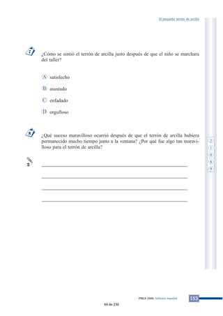 El pequeño terrón de arcilla 
¿Cómo se sintió el terrón de arcilla justo después de que el niño se marchara 
del taller? 
satisfecho 
asustado 
enfadado 
orgulloso 
A 
B 
C 
¿Qué suceso maravilloso ocurrió después de que el terrón de arcilla hubiera 
permanecido mucho tiempo junto a la ventana? ¿Por qué fue algo tan maravi-lloso 
para el terrón de arcilla? 
___________________________________________________________ 
___________________________________________________________ 
___________________________________________________________ 
___________________________________________________________ 
8 
2 
D 
7 
PIRLS 2006. Informe español 153 
2 
1 
0 
8 
9 
44 de 236 
 