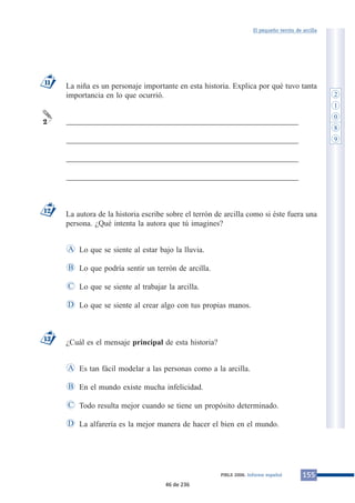 El pequeño terrón de arcilla 
La niña es un personaje importante en esta historia. Explica por qué tuvo tanta 
importancia en lo que ocurrió. 
___________________________________________________________ 
___________________________________________________________ 
___________________________________________________________ 
___________________________________________________________ 
La autora de la historia escribe sobre el terrón de arcilla como si éste fuera una 
persona. ¿Qué intenta la autora que tú imagines? 
Lo que se siente al estar bajo la lluvia. 
Lo que podría sentir un terrón de arcilla. 
Lo que se siente al trabajar la arcilla. 
Lo que se siente al crear algo con tus propias manos. 
A 
B 
C 
¿Cuál es el mensaje principal de esta historia? 
Es tan fácil modelar a las personas como a la arcilla. 
En el mundo existe mucha infelicidad. 
Todo resulta mejor cuando se tiene un propósito determinado. 
A 
B 
C 
D La alfarería es la mejor manera de hacer el bien en el mundo. 
11 
2 
13 
D 
12 
PIRLS 2006. Informe español 155 
2 
1 
0 
8 
9 
46 de 236 
 