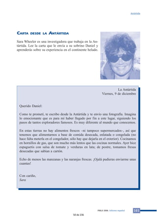 CARTA DESDE LA ANTÁRTIDA 
Sara Wheeler es una investigadora que trabaja en la An-tártida. 
Lee la carta que le envía a su sobrino Daniel y 
aprenderás sobre su experiencia en el continente helado. 
Antártida 
La Antártida 
Viernes, 9 de diciembre 
PIRLS 2006. Informe español 161 
Querido Daniel: 
Como te prometí, te escribo desde la Antártida y te envío una fotografía. Imagina 
lo emocionante que es para mí haber llegado por fin a este lugar, siguiendo los 
pasos de tantos exploradores famosos. Es muy diferente al mundo que conocemos. 
En estas tierras no hay alimentos frescos –ni tampoco supermercados–, así que 
tenemos que alimentarnos a base de comida desecada, enlatada o congelada (no 
hace falta meterla en el congelador, sólo hay que dejarla en el exterior). Cocinamos 
en hornillos de gas, que son mucho más lentos que las cocinas normales. Ayer hice 
espaguetis con salsa de tomate y verduras en lata; de postre, tomamos fresas 
desecadas que sabían a cartón. 
Echo de menos las manzanas y las naranjas frescas. ¡Ojalá pudieras enviarme unas 
cuantas! 
Con cariño, 
Sara 
50 de 236 
 