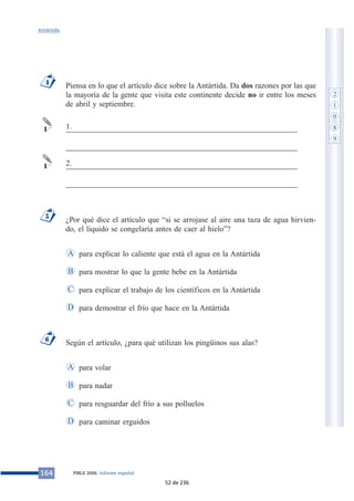 Piensa en lo que el artículo dice sobre la Antártida. Da dos razones por las que 
la mayoría de la gente que visita este continente decide no ir entre los meses 
de abril y septiembre. 
___________________________________________________________ 
___________________________________________________________ 
___________________________________________________________ 
___________________________________________________________ 
¿Por qué dice el artículo que “si se arrojase al aire una taza de agua hirvien-do, 
el líquido se congelaría antes de caer al hielo”? 
para explicar lo caliente que está el agua en la Antártida 
para mostrar lo que la gente bebe en la Antártida 
para explicar el trabajo de los científicos en la Antártida 
para demostrar el frío que hace en la Antártida 
A 
B 
C 
Según el artículo, ¿para qué utilizan los pingüinos sus alas? 
para volar 
para nadar 
para resguardar del frío a sus polluelos 
A 
B 
C 
D para caminar erguidos 
Antártida 
4 
1 
1 
6 
D 
5 
164 PIRLS 2006. Informe español 
2 
1 
0 
8 
9 
1. 
2. 
52 de 236 
 