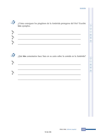 Antártida 
¿Cómo consiguen los pingüinos de la Antártida protegerse del frío? Escribe 
tres ejemplos. 
___________________________________________________________ 
___________________________________________________________ 
___________________________________________________________ 
¿Qué dos comentarios hace Sara en su carta sobre la comida en la Antártida? 
___________________________________________________________ 
___________________________________________________________ 
___________________________________________________________ 
___________________________________________________________ 
7 
1 
1 
1 
8 
1 
1 
PIRLS 2006. Informe español 165 
3 
2 
1 
0 
8 
9 
2 
1 
0 
8 
9 
53 de 236 
 